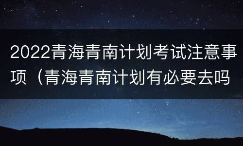 2022青海青南计划考试注意事项（青海青南计划有必要去吗）