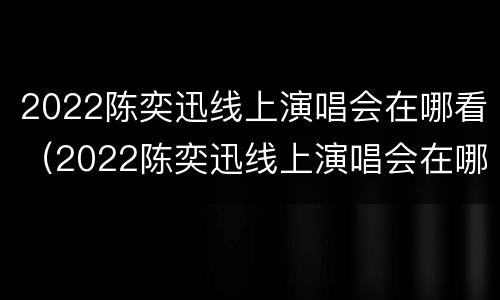 2022陈奕迅线上演唱会在哪看（2022陈奕迅线上演唱会在哪看啊）