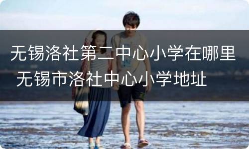 无锡洛社第二中心小学在哪里 无锡市洛社中心小学地址