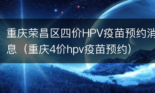 重庆荣昌区四价HPV疫苗预约消息（重庆4价hpv疫苗预约）
