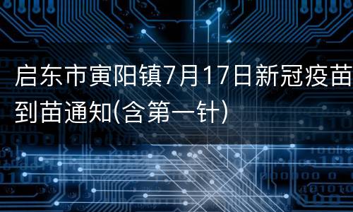 启东市寅阳镇7月17日新冠疫苗到苗通知(含第一针)