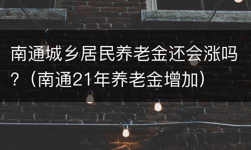 南通城乡居民养老金还会涨吗?（南通21年养老金增加）