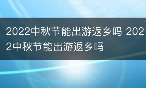2022中秋节能出游返乡吗 2022中秋节能出游返乡吗