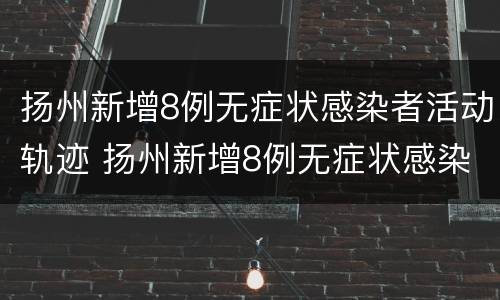 扬州新增8例无症状感染者活动轨迹 扬州新增8例无症状感染者活动轨迹查询
