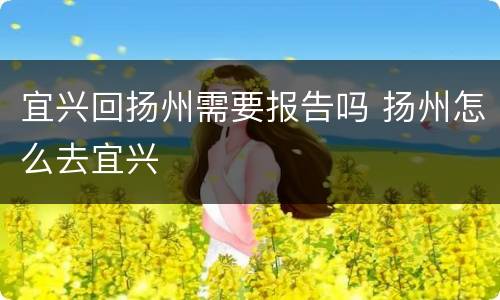 宜兴回扬州需要报告吗 扬州怎么去宜兴