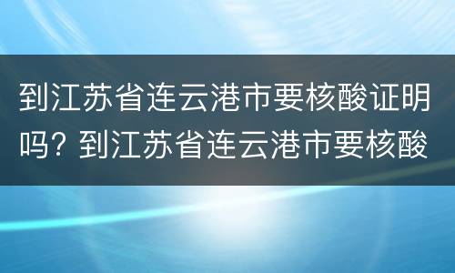 到江苏省连云港市要核酸证明吗? 到江苏省连云港市要核酸证明吗今天
