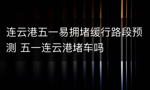 连云港五一易拥堵缓行路段预测 五一连云港堵车吗