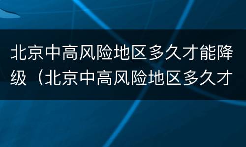 北京中高风险地区多久才能降级（北京中高风险地区多久才能降级为低风险）