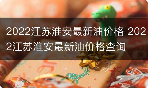 2022江苏淮安最新油价格 2022江苏淮安最新油价格查询
