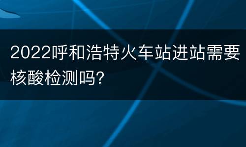 2022呼和浩特火车站进站需要核酸检测吗？