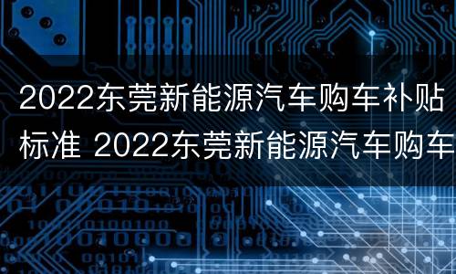 2022东莞新能源汽车购车补贴标准 2022东莞新能源汽车购车补贴标准是多少