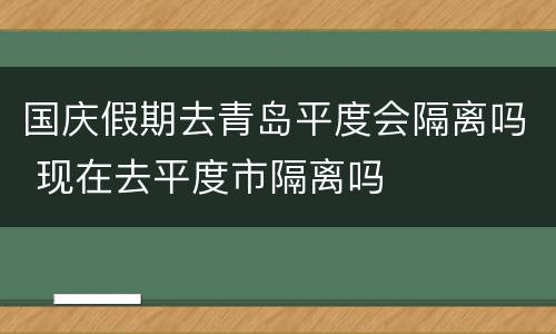 国庆假期去青岛平度会隔离吗 现在去平度市隔离吗