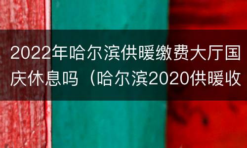 2022年哈尔滨供暖缴费大厅国庆休息吗（哈尔滨2020供暖收费标准）