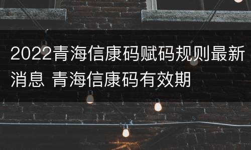 2022青海信康码赋码规则最新消息 青海信康码有效期