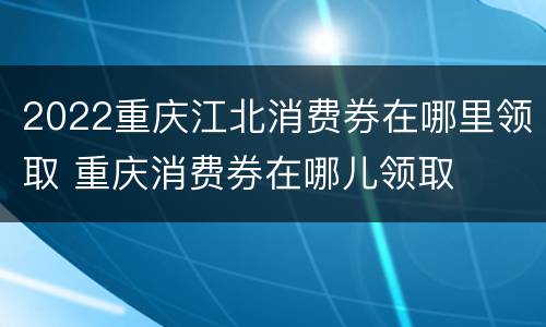 2022重庆江北消费券在哪里领取 重庆消费券在哪儿领取