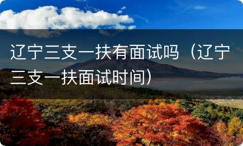 辽宁三支一扶有面试吗（辽宁三支一扶面试时间）