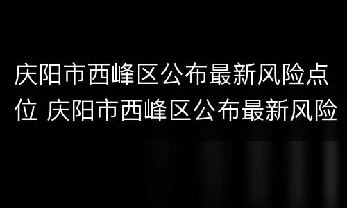 庆阳市西峰区公布最新风险点位 庆阳市西峰区公布最新风险点位信息