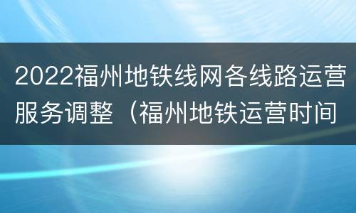 2022福州地铁线网各线路运营服务调整（福州地铁运营时间调整）