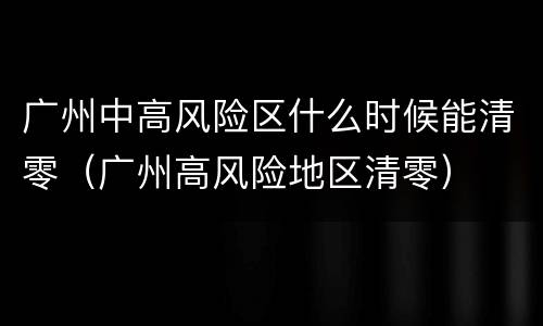 广州中高风险区什么时候能清零（广州高风险地区清零）