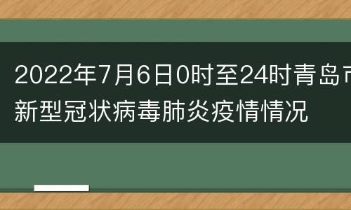 2022年7月6日0时至24时青岛市新型冠状病毒肺炎疫情情况