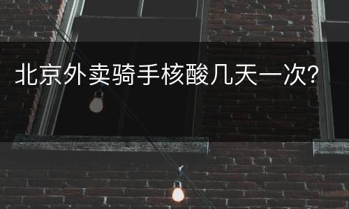 北京外卖骑手核酸几天一次？