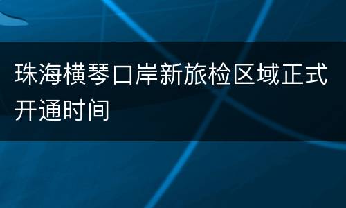 珠海横琴口岸新旅检区域正式开通时间