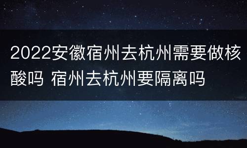 2022安徽宿州去杭州需要做核酸吗 宿州去杭州要隔离吗