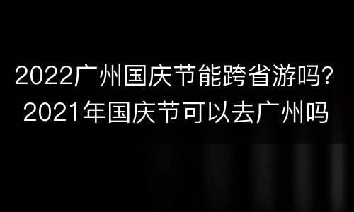 2022广州国庆节能跨省游吗？ 2021年国庆节可以去广州吗