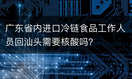 广东省内进口冷链食品工作人员回汕头需要核酸吗？