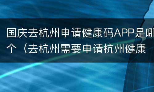 国庆去杭州申请健康码APP是哪个（去杭州需要申请杭州健康码吗）