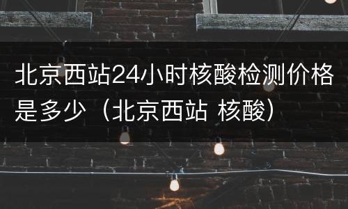 北京西站24小时核酸检测价格是多少（北京西站 核酸）