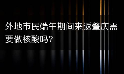 外地市民端午期间来返肇庆需要做核酸吗?