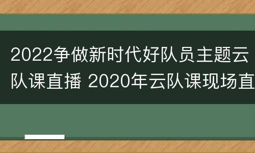 2022争做新时代好队员主题云队课直播 2020年云队课现场直播