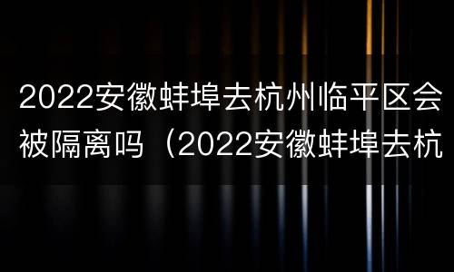 2022安徽蚌埠去杭州临平区会被隔离吗（2022安徽蚌埠去杭州临平区会被隔离吗最新消息）