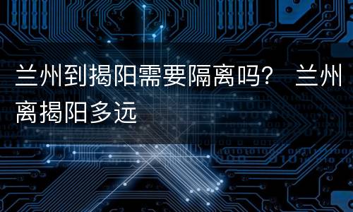兰州到揭阳需要隔离吗？ 兰州离揭阳多远