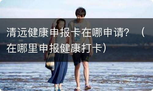 清远健康申报卡在哪申请？（在哪里申报健康打卡）