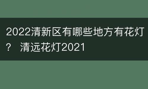 2022清新区有哪些地方有花灯？ 清远花灯2021