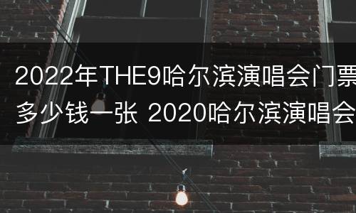2022年THE9哈尔滨演唱会门票多少钱一张 2020哈尔滨演唱会