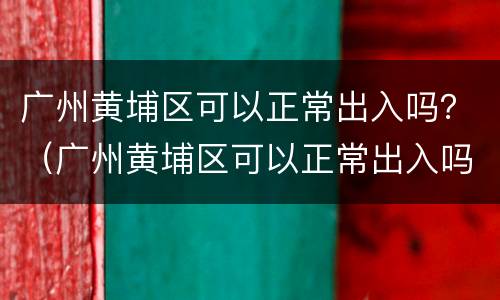 广州黄埔区可以正常出入吗？（广州黄埔区可以正常出入吗）