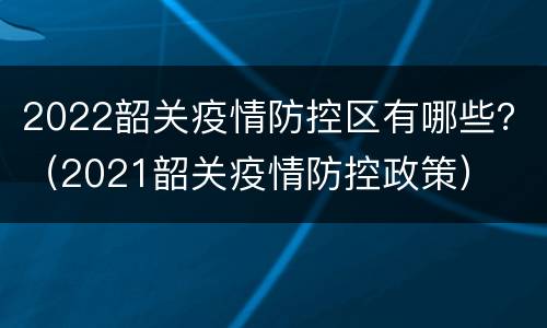2022韶关疫情防控区有哪些？（2021韶关疫情防控政策）