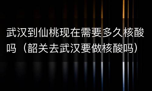 武汉到仙桃现在需要多久核酸吗（韶关去武汉要做核酸吗）