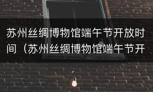 苏州丝绸博物馆端午节开放时间（苏州丝绸博物馆端午节开放时间是几点）