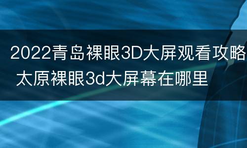 2022青岛裸眼3D大屏观看攻略 太原裸眼3d大屏幕在哪里