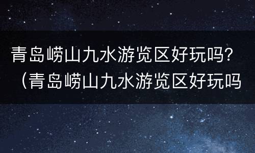 青岛崂山九水游览区好玩吗？（青岛崂山九水游览区好玩吗多少钱）