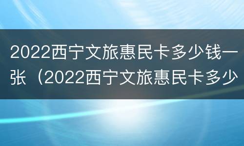 2022西宁文旅惠民卡多少钱一张（2022西宁文旅惠民卡多少钱一张啊）