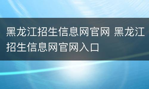 黑龙江招生信息网官网 黑龙江招生信息网官网入口