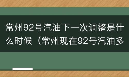 常州92号汽油下一次调整是什么时候（常州现在92号汽油多少钱一升）