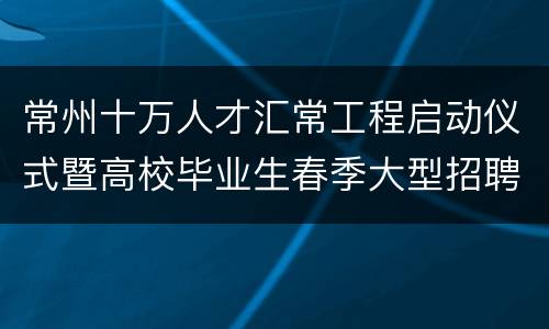 常州十万人才汇常工程启动仪式暨高校毕业生春季大型招聘会公告