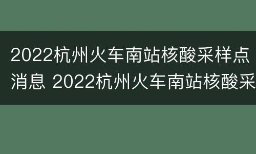 2022杭州火车南站核酸采样点消息 2022杭州火车南站核酸采样点消息表