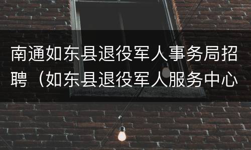 南通如东县退役军人事务局招聘（如东县退役军人服务中心怎么样）